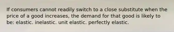 If consumers cannot readily switch to a close substitute when the price of a good increases, the demand for that good is likely to be: elastic. inelastic. unit elastic. perfectly elastic.