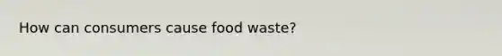 How can consumers cause food waste?