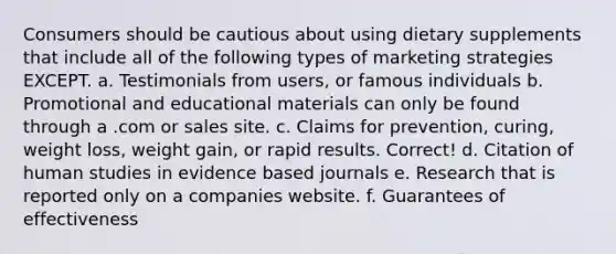 Consumers should be cautious about using dietary supplements that include all of the following types of marketing strategies EXCEPT. a. Testimonials from users, or famous individuals b. Promotional and educational materials can only be found through a .com or sales site. c. Claims for prevention, curing, weight loss, weight gain, or rapid results. Correct! d. Citation of human studies in evidence based journals e. Research that is reported only on a companies website. f. Guarantees of effectiveness