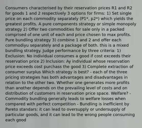 Consumers characterised by their reservation prices R1 and R2 for goods 1 and 2 respectively 3 options for firms: 1) Set single price on each commodity separately (P1*, p2*) which yields the greatest profits. A pure components strategy or simple monopoly strategy 2) Offer two commodities for sale only in a packed comprised of one unit of each and price chosen to max profits. Pure bundling strategy 3) combine 1 and 2 and offer each commodiyu separately and a package of both. this is a mixed bundling strategy. Judge performance by three criteria: 1) Exclusion: No individual consumes a good if cost exceeds their reservation price 2) Inclusion: Ay individual whose reservation price exceeds cost purchass the good 3) Complete extraction of consumer surplus Which strategy is best? - each of the three pricing strategies has both advantages and disadvantages in relation to the other two. Whether one generates more profits than another depends on the prevailing level of costs and on distribution of customers in reservation price space. Welfare? - Commodity bundling generally leads to welfare losses when compared with perfect competition - Bundling is inefficient by Pareto standars: it can lead to oversupply or undersupply of particular goods, and it can lead to the wrong people consuming each good