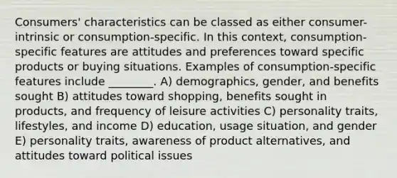 Consumers' characteristics can be classed as either consumer-intrinsic or consumption-specific. In this context, consumption-specific features are attitudes and preferences toward specific products or buying situations. Examples of consumption-specific features include ________. A) demographics, gender, and benefits sought B) attitudes toward shopping, benefits sought in products, and frequency of leisure activities C) personality traits, lifestyles, and income D) education, usage situation, and gender E) personality traits, awareness of product alternatives, and attitudes toward political issues