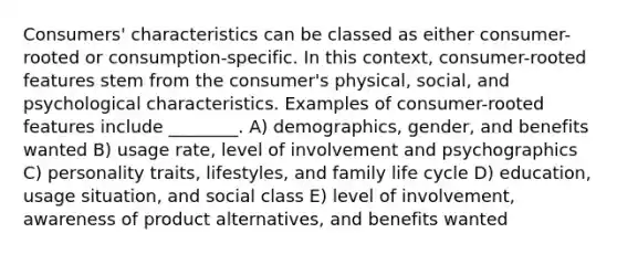 Consumers' characteristics can be classed as either consumer-rooted or consumption-specific. In this context, consumer-rooted features stem from the consumer's physical, social, and psychological characteristics. Examples of consumer-rooted features include ________. A) demographics, gender, and benefits wanted B) usage rate, level of involvement and psychographics C) personality traits, lifestyles, and family life cycle D) education, usage situation, and social class E) level of involvement, awareness of product alternatives, and benefits wanted