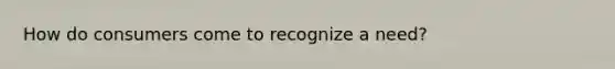 How do consumers come to recognize a need?