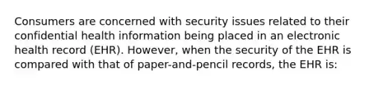 Consumers are concerned with security issues related to their confidential health information being placed in an electronic health record (EHR). However, when the security of the EHR is compared with that of paper-and-pencil records, the EHR is: