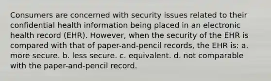 Consumers are concerned with security issues related to their confidential health information being placed in an electronic health record (EHR). However, when the security of the EHR is compared with that of paper-and-pencil records, the EHR is: a. more secure. b. less secure. c. equivalent. d. not comparable with the paper-and-pencil record.