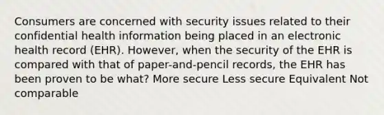 Consumers are concerned with security issues related to their confidential health information being placed in an electronic health record (EHR). However, when the security of the EHR is compared with that of paper-and-pencil records, the EHR has been proven to be what? More secure Less secure Equivalent Not comparable