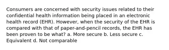 Consumers are concerned with security issues related to their confidential health information being placed in an electronic health record (EHR). However, when the security of the EHR is compared with that of paper-and-pencil records, the EHR has been proven to be what? a. More secure b. Less secure c. Equivalent d. Not comparable