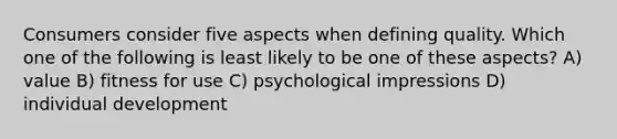 Consumers consider five aspects when defining quality. Which one of the following is least likely to be one of these aspects? A) value B) fitness for use C) psychological impressions D) individual development