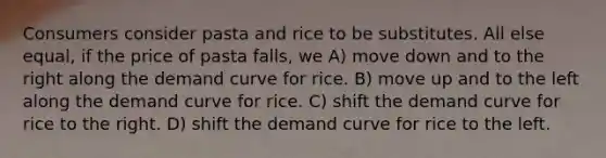 Consumers consider pasta and rice to be substitutes. All else equal, if the price of pasta falls, we A) move down and to the right along the demand curve for rice. B) move up and to the left along the demand curve for rice. C) shift the demand curve for rice to the right. D) shift the demand curve for rice to the left.