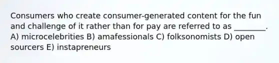 Consumers who create consumer-generated content for the fun and challenge of it rather than for pay are referred to as ________. A) microcelebrities B) amafessionals C) folksonomists D) open sourcers E) instapreneurs