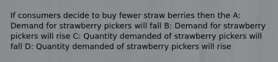 If consumers decide to buy fewer straw berries then the A: Demand for strawberry pickers will fall B: Demand for strawberry pickers will rise C: Quantity demanded of strawberry pickers will fall D: Quantity demanded of strawberry pickers will rise