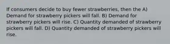 If consumers decide to buy fewer strawberries, then the A) Demand for strawberry pickers will fall. B) Demand for strawberry pickers will rise. C) Quantity demanded of strawberry pickers will fall. D) Quantity demanded of strawberry pickers will rise.