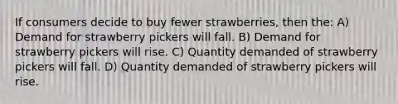 If consumers decide to buy fewer strawberries, then the: A) Demand for strawberry pickers will fall. B) Demand for strawberry pickers will rise. C) Quantity demanded of strawberry pickers will fall. D) Quantity demanded of strawberry pickers will rise.