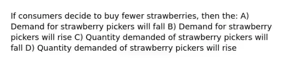 If consumers decide to buy fewer strawberries, then the: A) Demand for strawberry pickers will fall B) Demand for strawberry pickers will rise C) Quantity demanded of strawberry pickers will fall D) Quantity demanded of strawberry pickers will rise