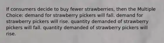 If consumers decide to buy fewer strawberries, then the Multiple Choice: demand for strawberry pickers will fall. demand for strawberry pickers will rise. quantity demanded of strawberry pickers will fall. quantity demanded of strawberry pickers will rise.