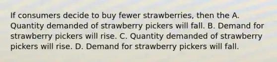 If consumers decide to buy fewer strawberries, then the A. Quantity demanded of strawberry pickers will fall. B. Demand for strawberry pickers will rise. C. Quantity demanded of strawberry pickers will rise. D. Demand for strawberry pickers will fall.