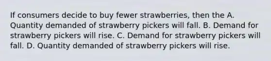 If consumers decide to buy fewer strawberries, then the A. Quantity demanded of strawberry pickers will fall. B. Demand for strawberry pickers will rise. C. Demand for strawberry pickers will fall. D. Quantity demanded of strawberry pickers will rise.