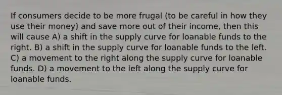 If consumers decide to be more frugal (to be careful in how they use their money) and save more out of their income, then this will cause A) a shift in the supply curve for loanable funds to the right. B) a shift in the supply curve for loanable funds to the left. C) a movement to the right along the supply curve for loanable funds. D) a movement to the left along the supply curve for loanable funds.