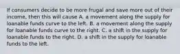 If consumers decide to be more frugal and save more out of their​ income, then this will cause A. a movement along the supply for loanable funds curve to the left. B. a movement along the supply for loanable funds curve to the right. C. a shift in the supply for loanable funds to the right. D. a shift in the supply for loanable funds to the left.