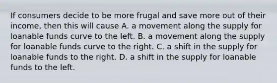 If consumers decide to be more frugal and save more out of their​ income, then this will cause A. a movement along the supply for loanable funds curve to the left. B. a movement along the supply for loanable funds curve to the right. C. a shift in the supply for loanable funds to the right. D. a shift in the supply for loanable funds to the left.