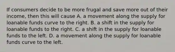 If consumers decide to be more frugal and save more out of their​ income, then this will cause A. a movement along the supply for loanable funds curve to the right. B. a shift in the supply for loanable funds to the right. C. a shift in the supply for loanable funds to the left. D. a movement along the supply for loanable funds curve to the left.