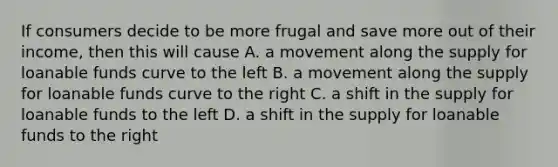 If consumers decide to be more frugal and save more out of their income, then this will cause A. a movement along the supply for loanable funds curve to the left B. a movement along the supply for loanable funds curve to the right C. a shift in the supply for loanable funds to the left D. a shift in the supply for loanable funds to the right