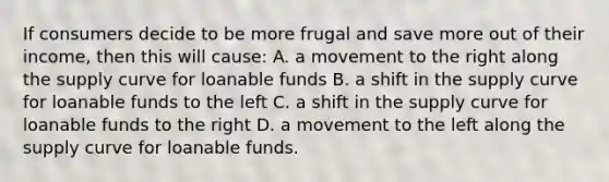 If consumers decide to be more frugal and save more out of their income, then this will cause: A. a movement to the right along the supply curve for loanable funds B. a shift in the supply curve for loanable funds to the left C. a shift in the supply curve for loanable funds to the right D. a movement to the left along the supply curve for loanable funds.