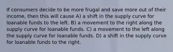 If consumers decide to be more frugal and save more out of their income, then this will cause A) a shift in the supply curve for loanable funds to the left. B) a movement to the right along the supply curve for loanable funds. C) a movement to the left along the supply curve for loanable funds. D) a shift in the supply curve for loanable funds to the right.