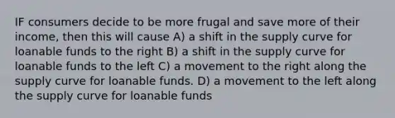 IF consumers decide to be more frugal and save more of their income, then this will cause A) a shift in the supply curve for loanable funds to the right B) a shift in the supply curve for loanable funds to the left C) a movement to the right along the supply curve for loanable funds. D) a movement to the left along the supply curve for loanable funds