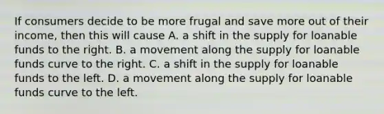 If consumers decide to be more frugal and save more out of their​ income, then this will cause A. a shift in the supply for loanable funds to the right. B. a movement along the supply for loanable funds curve to the right. C. a shift in the supply for loanable funds to the left. D. a movement along the supply for loanable funds curve to the left.