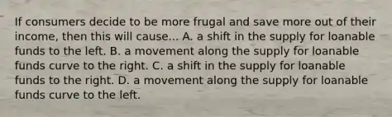 If consumers decide to be more frugal and save more out of their​ income, then this will cause... A. a shift in the supply for loanable funds to the left. B. a movement along the supply for loanable funds curve to the right. C. a shift in the supply for loanable funds to the right. D. a movement along the supply for loanable funds curve to the left.