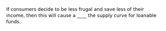 If consumers decide to be less frugal and save less of their income, then this will cause a ____ the supply curve for loanable funds.