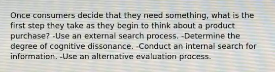 Once consumers decide that they need something, what is the first step they take as they begin to think about a product purchase? -Use an external search process. -Determine the degree of cognitive dissonance. -Conduct an internal search for information. -Use an alternative evaluation process.