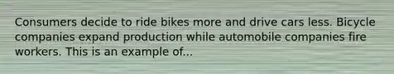 Consumers decide to ride bikes more and drive cars less. Bicycle companies expand production while automobile companies fire workers. This is an example of...