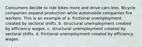 Consumers decide to ride bikes more and drive cars less. Bicycle companies expand production while automobile companies fire workers. This is an example of a. frictional unemployment created by sectoral shifts. b. structural unemployment created by efficiency wages. c. structural unemployment created by sectoral shifts. d. frictional unemployment created by efficiency wages.