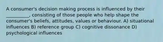 A consumer's decision making process is influenced by their __________, consisting of those people who help shape the consumer's beliefs, attitudes, values or behaviour. A) situational influences B) reference group C) cognitive dissonance D) psychological influences