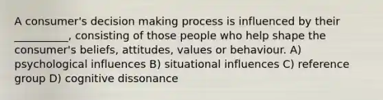 A consumer's decision making process is influenced by their __________, consisting of those people who help shape the consumer's beliefs, attitudes, values or behaviour. A) psychological influences B) situational influences C) reference group D) cognitive dissonance