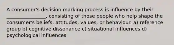 A consumer's decision marking process is influence by their ________________, consisting of those people who help shape the consumer's beliefs, attitudes, values, or behaviour. a) reference group b) cognitive dissonance c) situational influences d) psychological influences