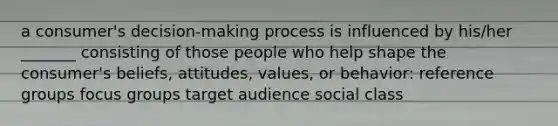 a consumer's decision-making process is influenced by his/her _______ consisting of those people who help shape the consumer's beliefs, attitudes, values, or behavior: reference groups focus groups target audience social class