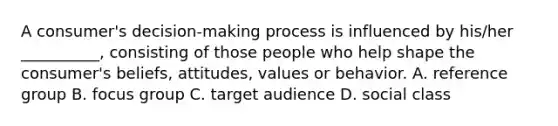 A consumer's decision-making process is influenced by his/her __________, consisting of those people who help shape the consumer's beliefs, attitudes, values or behavior. A. reference group B. focus group C. target audience D. social class