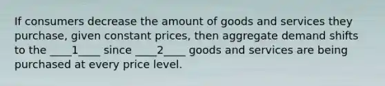 If consumers decrease the amount of goods and services they purchase, given constant prices, then aggregate demand shifts to the ____1____ since ____2____ goods and services are being purchased at every price level.