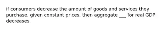 if consumers decrease the amount of goods and services they purchase, given constant prices, then aggregate ___ for real GDP decreases.