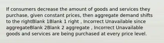 If consumers decrease the amount of goods and services they purchase, given constant prices, then aggregate demand shifts to the rightBlank 1Blank 1 right , Incorrect Unavailable since aggregateBlank 2Blank 2 aggregate , Incorrect Unavailable goods and services are being purchased at every price level.