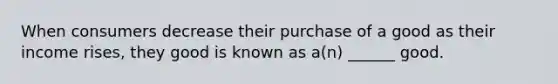 When consumers decrease their purchase of a good as their income rises, they good is known as a(n) ______ good.