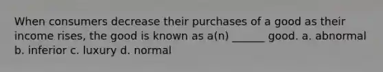 When consumers decrease their purchases of a good as their income rises, the good is known as a(n) ______ good. a. abnormal b. inferior c. luxury d. normal