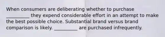 When consumers are deliberating whether to purchase __________ they expend considerable effort in an attempt to make the best possible choice. Substantial brand versus brand comparison is likely. __________ are purchased infrequently.