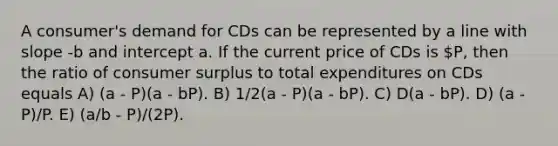 A consumer's demand for CDs can be represented by a line with slope -b and intercept a. If the current price of CDs is P, then the ratio of consumer surplus to total expenditures on CDs equals A) (a - P)(a - bP). B) 1/2(a - P)(a - bP). C) D(a - bP). D) (a - P)/P. E) (a/b - P)/(2P).