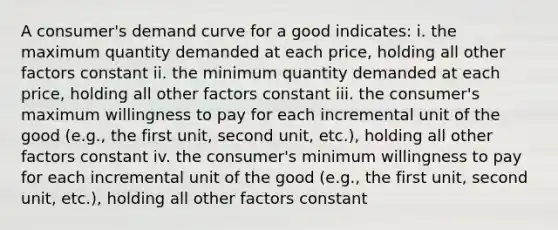 A consumer's demand curve for a good indicates: i. the maximum quantity demanded at each price, holding all other factors constant ii. the minimum quantity demanded at each price, holding all other factors constant iii. the consumer's maximum willingness to pay for each incremental unit of the good (e.g., the first unit, second unit, etc.), holding all other factors constant iv. the consumer's minimum willingness to pay for each incremental unit of the good (e.g., the first unit, second unit, etc.), holding all other factors constant