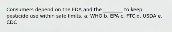 Consumers depend on the FDA and the ________ to keep pesticide use within safe limits. a. WHO b. EPA c. FTC d. USDA e. CDC