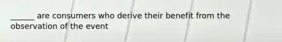 ______ are consumers who derive their benefit from the observation of the event